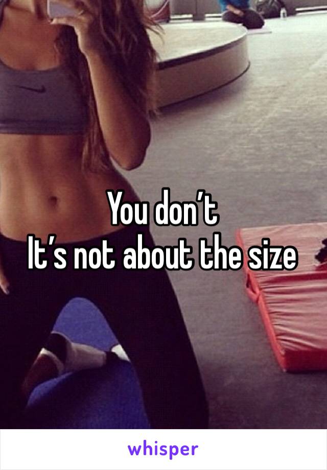 You don’t 
It’s not about the size 