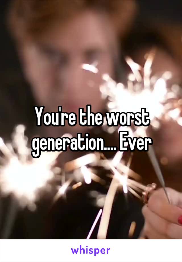 You're the worst generation.... Ever