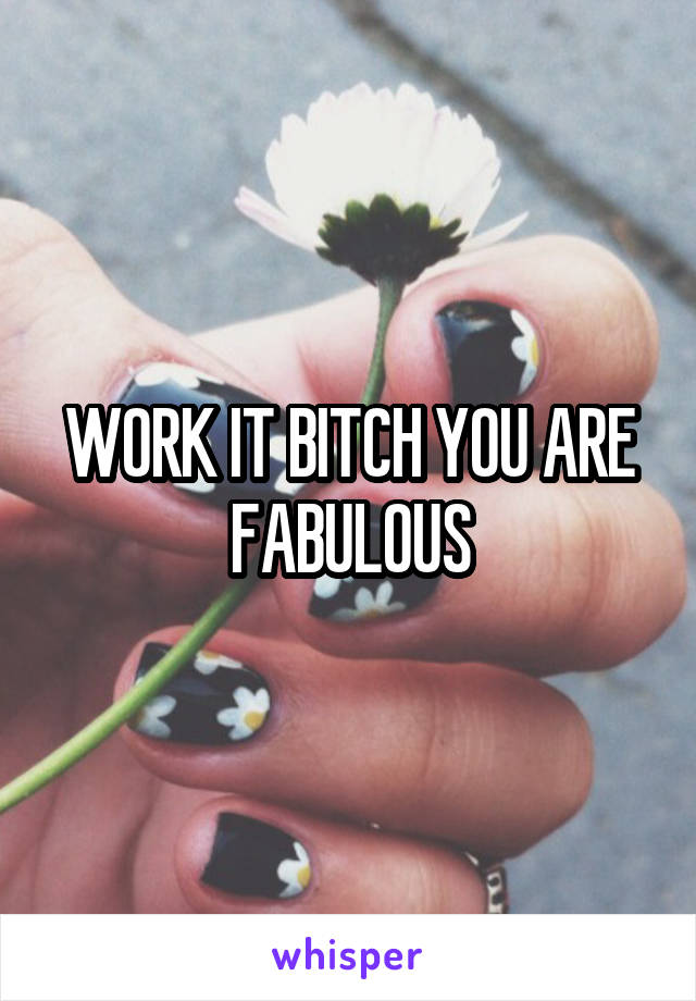 WORK IT BITCH YOU ARE FABULOUS