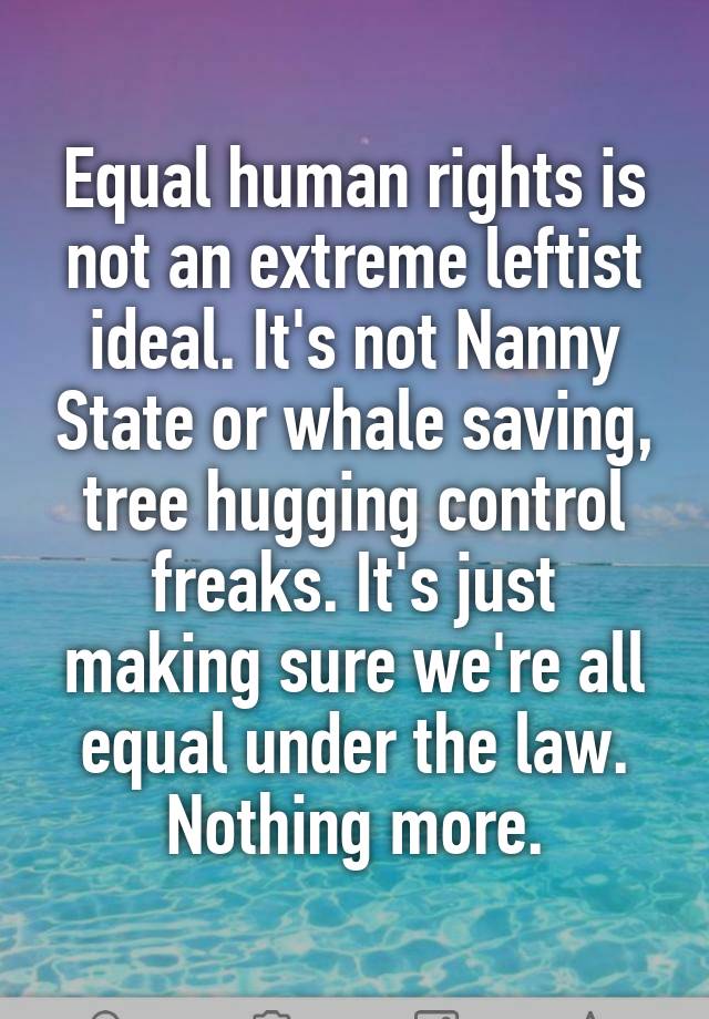 Equal human rights is not an extreme leftist ideal. It's not Nanny State or whale saving, tree hugging control freaks. It's just making sure we're all equal under the law. Nothing more.