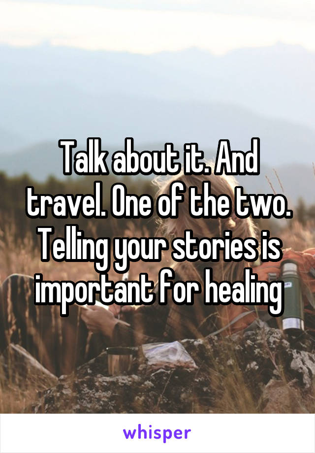 Talk about it. And travel. One of the two. Telling your stories is important for healing