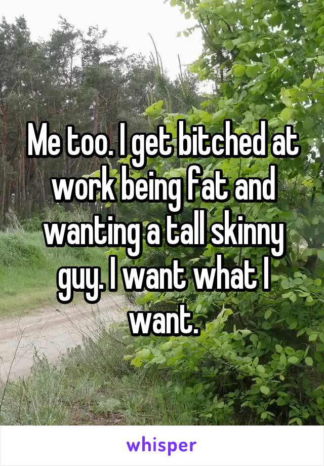 Me too. I get bitched at work being fat and wanting a tall skinny guy. I want what I want.