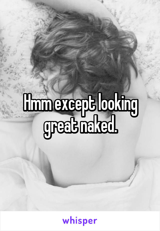 Hmm except looking great naked.
