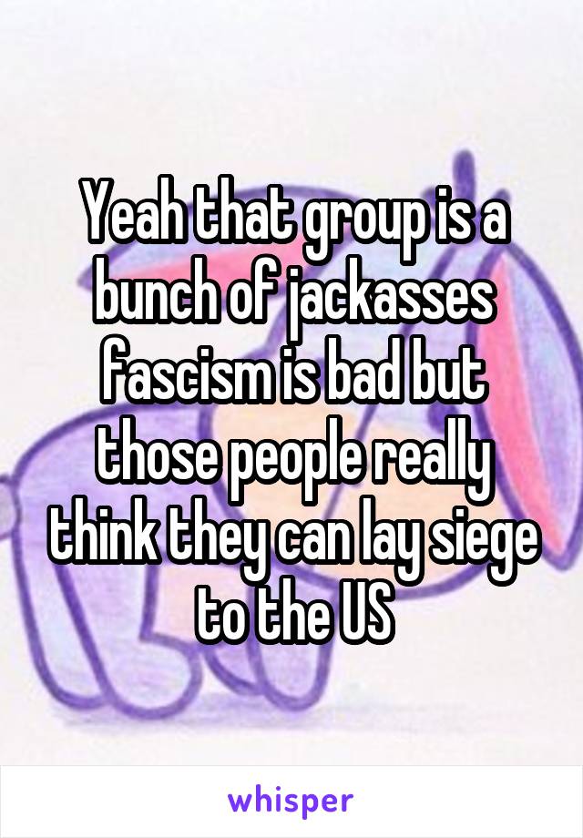 Yeah that group is a bunch of jackasses fascism is bad but those people really think they can lay siege to the US