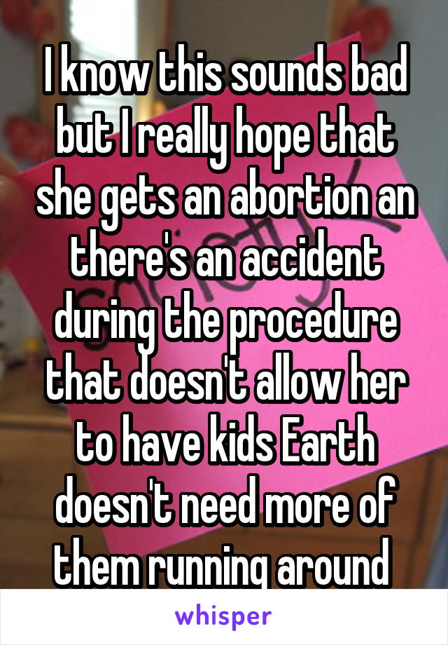 I know this sounds bad but I really hope that she gets an abortion an there's an accident during the procedure that doesn't allow her to have kids Earth doesn't need more of them running around 