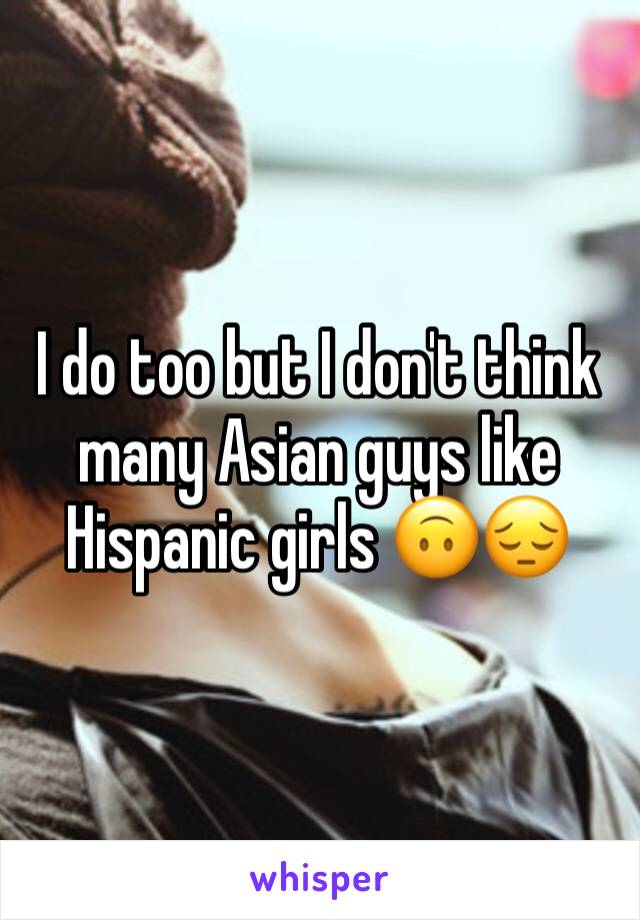 I do too but I don't think many Asian guys like Hispanic girls 🙃😔