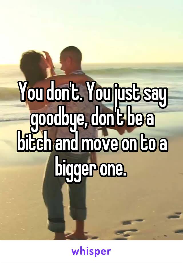You don't. You just say goodbye, don't be a bitch and move on to a bigger one. 