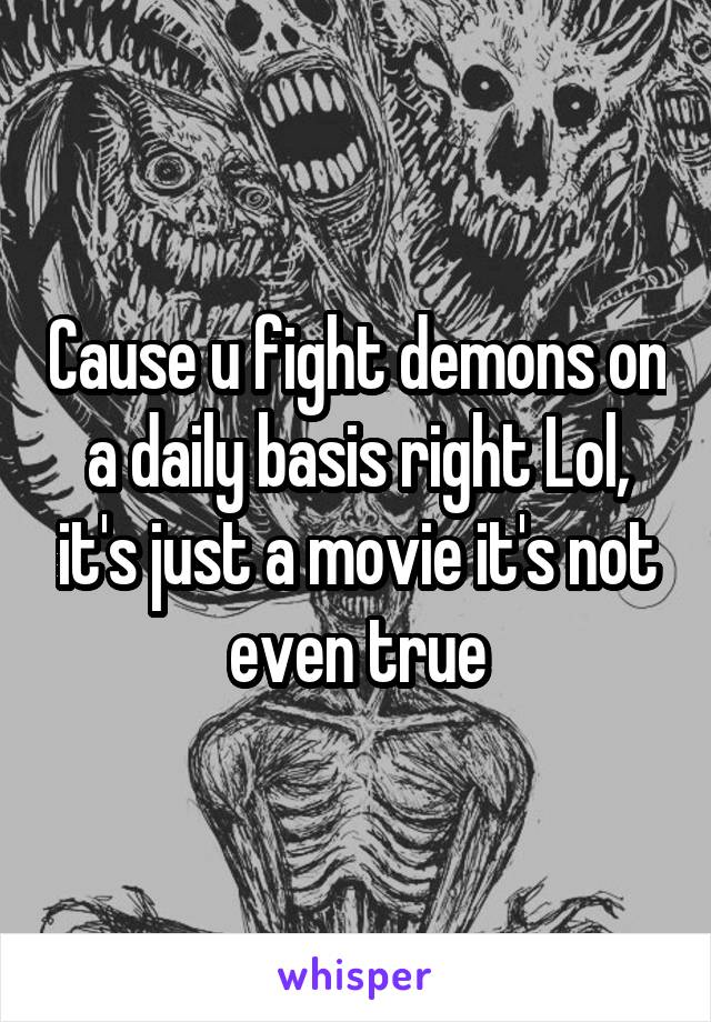Cause u fight demons on a daily basis right Lol, it's just a movie it's not even true
