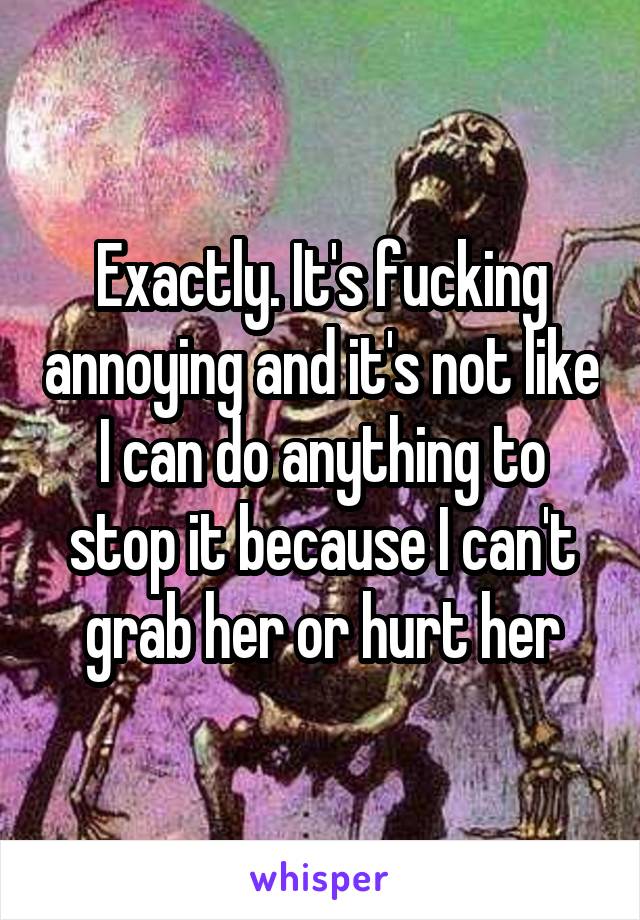 Exactly. It's fucking annoying and it's not like I can do anything to stop it because I can't grab her or hurt her