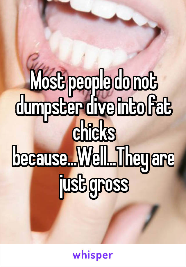 Most people do not dumpster dive into fat chicks because...Well...They are just gross