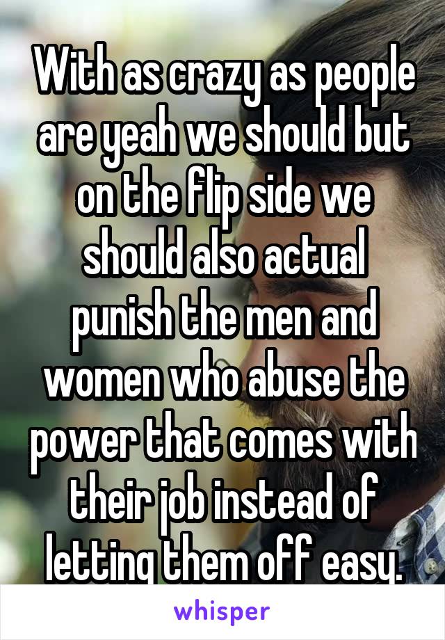 With as crazy as people are yeah we should but on the flip side we should also actual punish the men and women who abuse the power that comes with their job instead of letting them off easy.