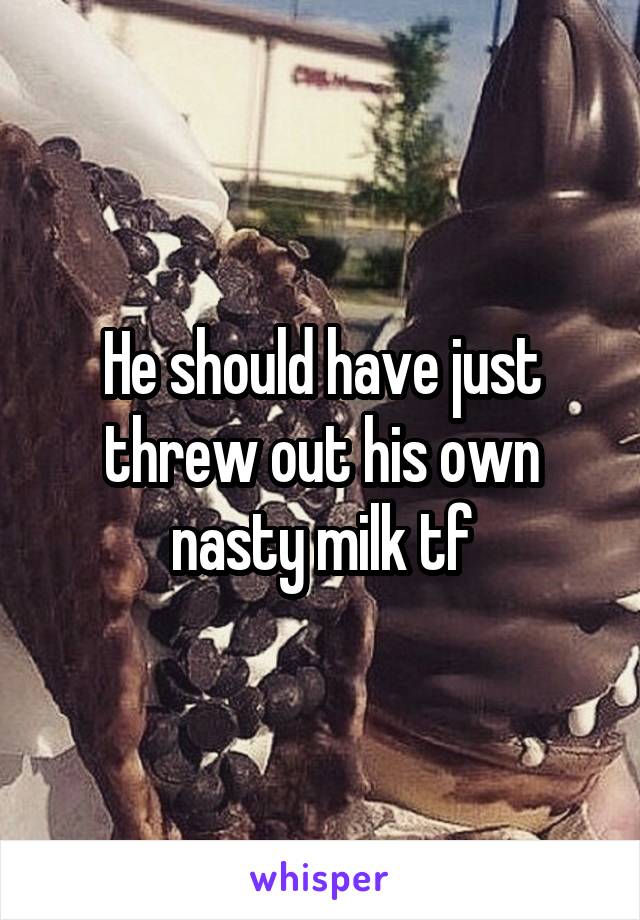 He should have just threw out his own nasty milk tf
