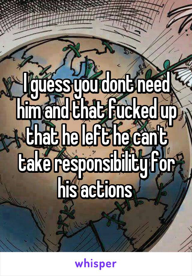 I guess you dont need him and that fucked up that he left he can't take responsibility for his actions 