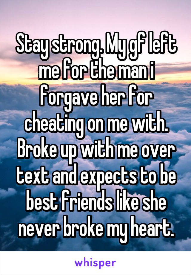 Stay strong. My gf left me for the man i forgave her for cheating on me with. Broke up with me over text and expects to be best friends like she never broke my heart.