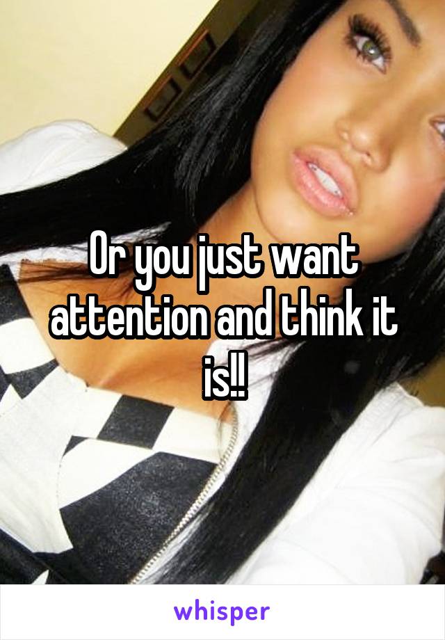 Or you just want attention and think it is!!