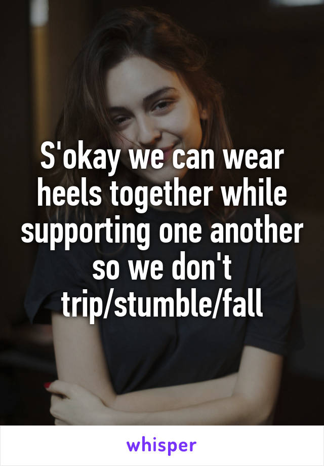 S'okay we can wear heels together while supporting one another so we don't trip/stumble/fall