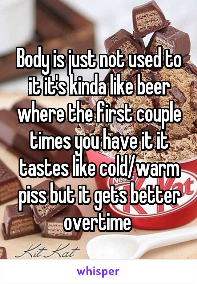 Body is just not used to it it's kinda like beer where the first couple times you have it it tastes like cold/warm piss but it gets better overtime 