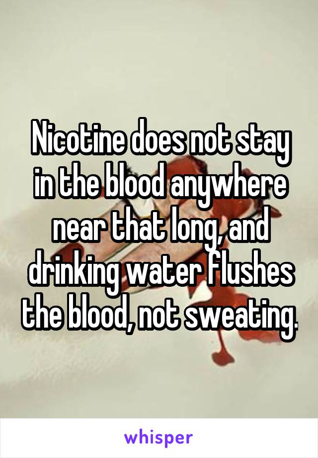 Nicotine does not stay in the blood anywhere near that long, and drinking water flushes the blood, not sweating.