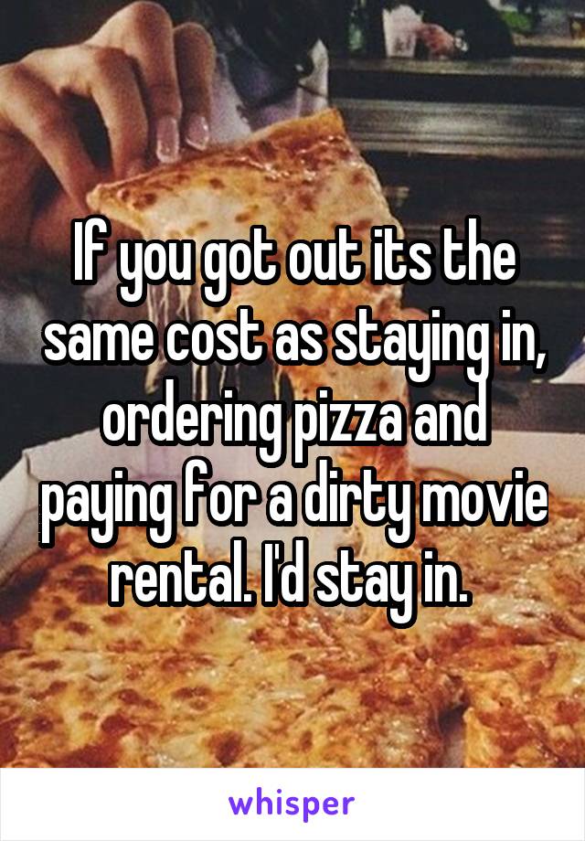 If you got out its the same cost as staying in, ordering pizza and paying for a dirty movie rental. I'd stay in. 
