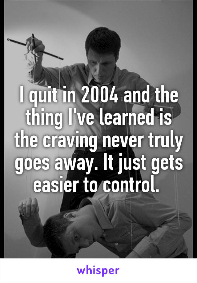 I quit in 2004 and the thing I've learned is the craving never truly goes away. It just gets easier to control. 