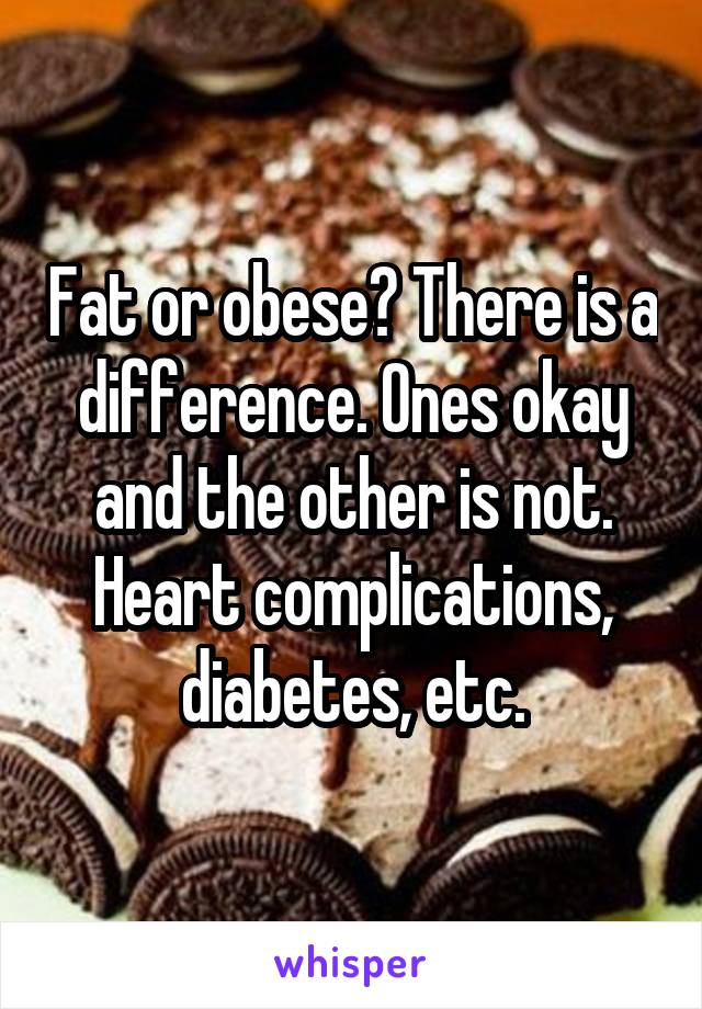 Fat or obese? There is a difference. Ones okay and the other is not. Heart complications, diabetes, etc.