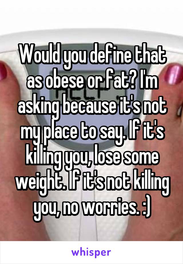 Would you define that as obese or fat? I'm asking because it's not my place to say. If it's killing you, lose some weight. If it's not killing you, no worries. :)