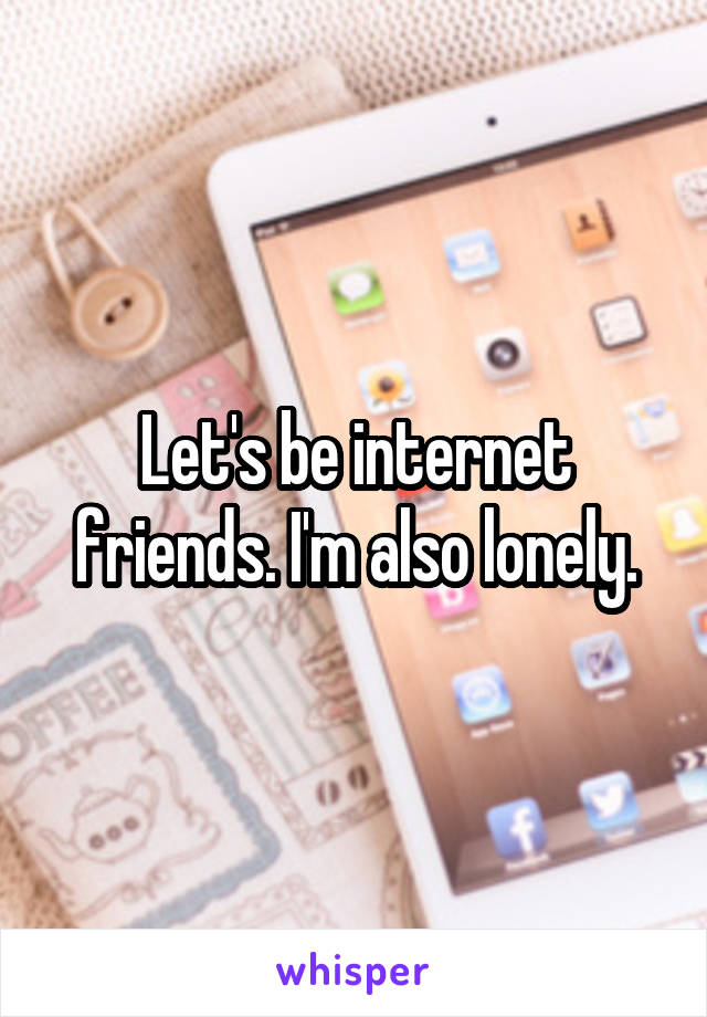Let's be internet friends. I'm also lonely.