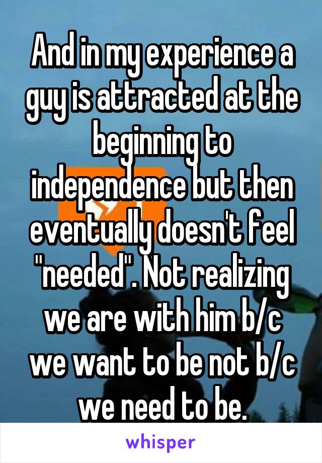 And in my experience a guy is attracted at the beginning to independence but then eventually doesn't feel "needed". Not realizing we are with him b/c we want to be not b/c we need to be.