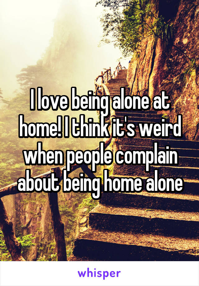 I love being alone at home! I think it's weird when people complain about being home alone