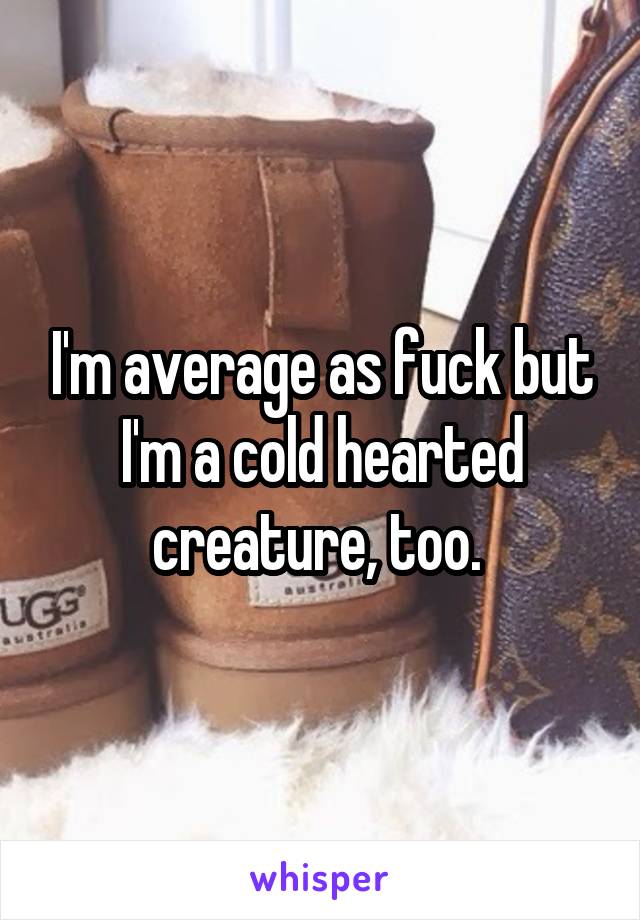 I'm average as fuck but I'm a cold hearted creature, too. 