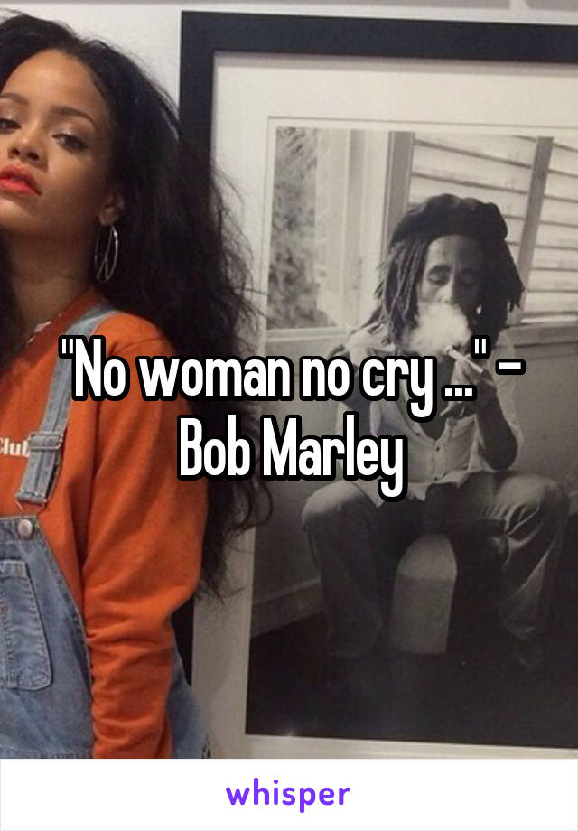 "No woman no cry ..." - Bob Marley