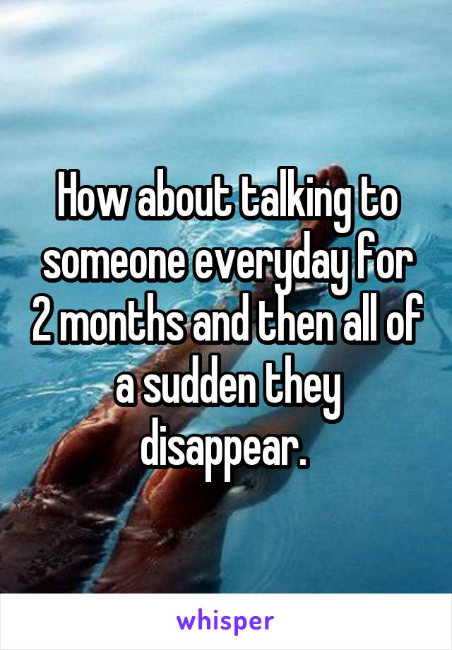 How about talking to someone everyday for 2 months and then all of a sudden they disappear. 