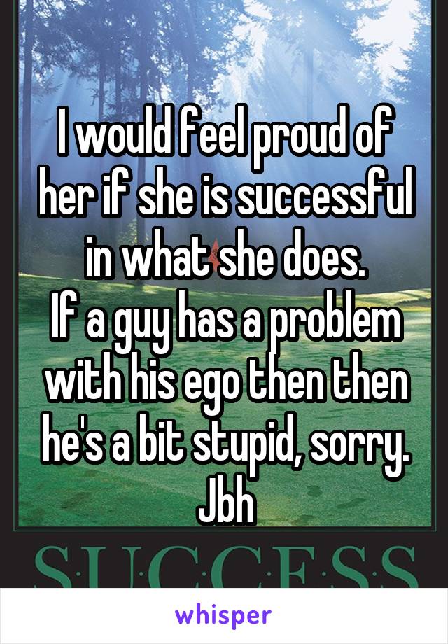 I would feel proud of her if she is successful in what she does.
If a guy has a problem with his ego then then he's a bit stupid, sorry. Jbh
