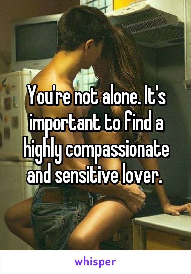 You're not alone. It's important to find a highly compassionate and sensitive lover. 