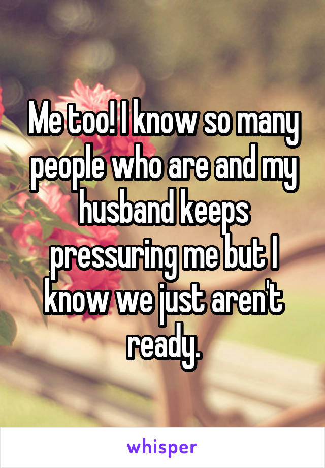 Me too! I know so many people who are and my husband keeps pressuring me but I know we just aren't ready.