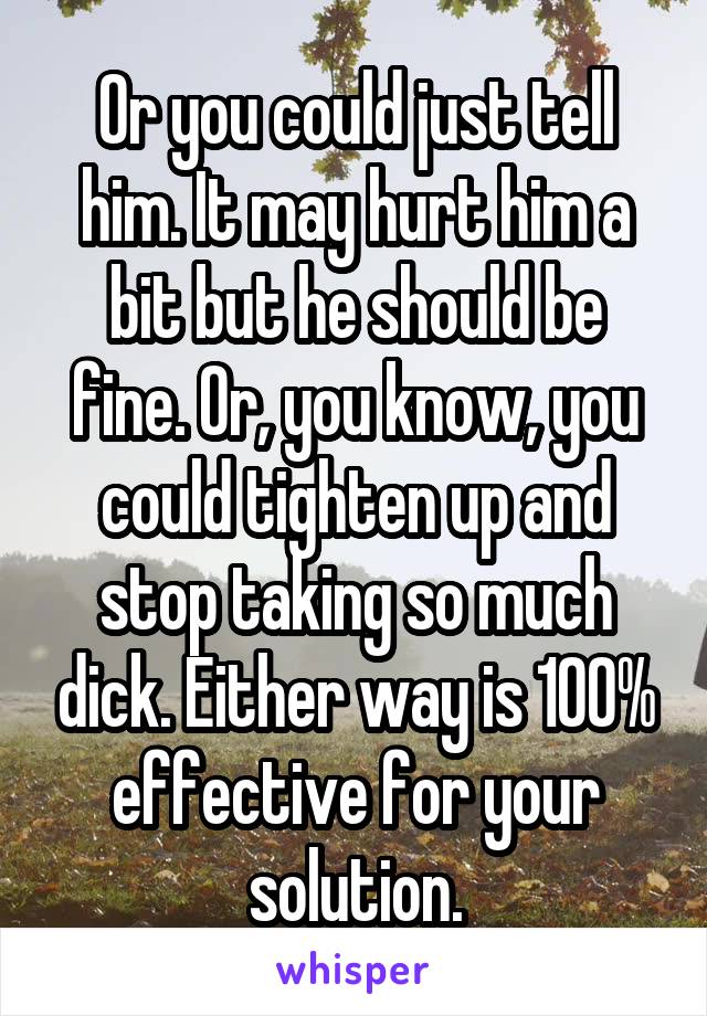 Or you could just tell him. It may hurt him a bit but he should be fine. Or, you know, you could tighten up and stop taking so much dick. Either way is 100% effective for your solution.
