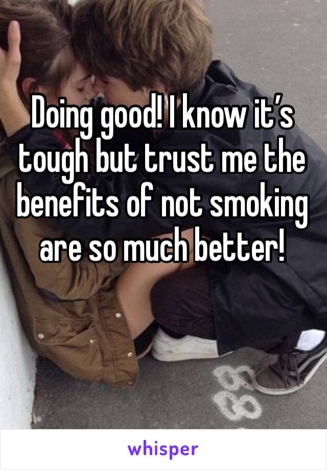 Doing good! I know it’s tough but trust me the benefits of not smoking are so much better!