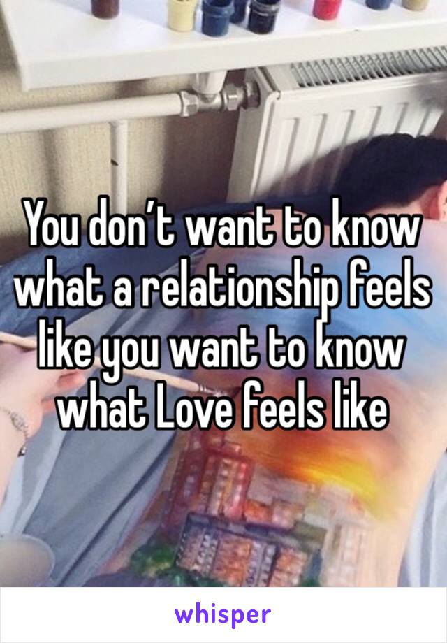 You don’t want to know what a relationship feels like you want to know what Love feels like 