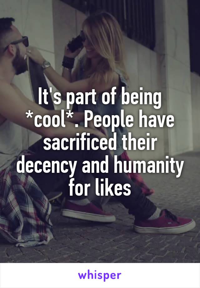 It's part of being *cool*. People have sacrificed their decency and humanity for likes