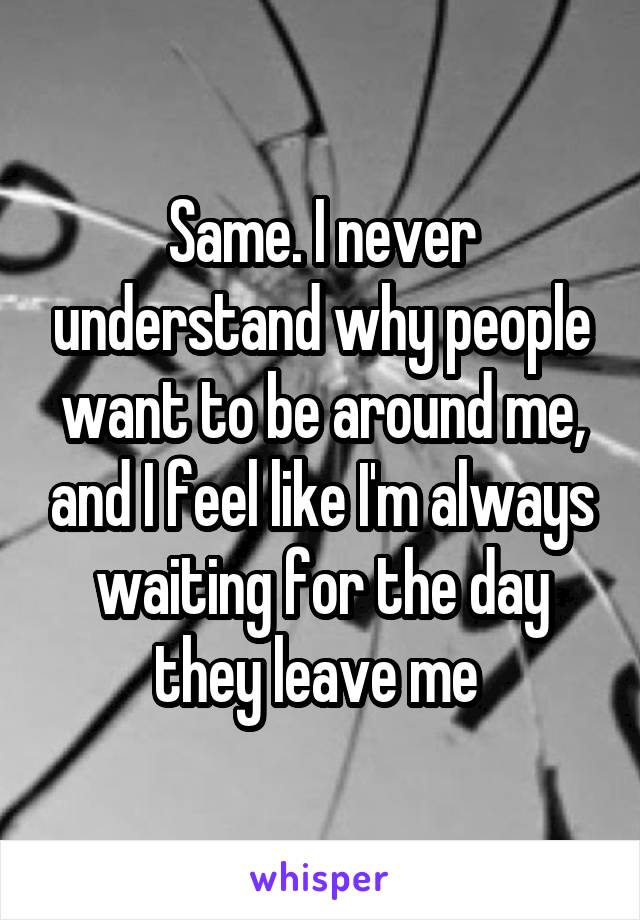 Same. I never understand why people want to be around me, and I feel like I'm always waiting for the day they leave me 
