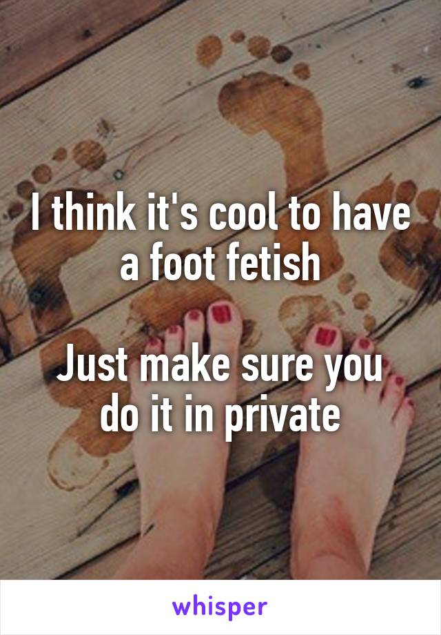 I think it's cool to have a foot fetish

Just make sure you do it in private