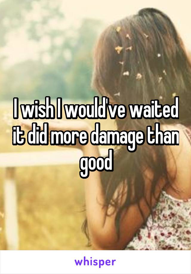 I wish I would've waited it did more damage than good