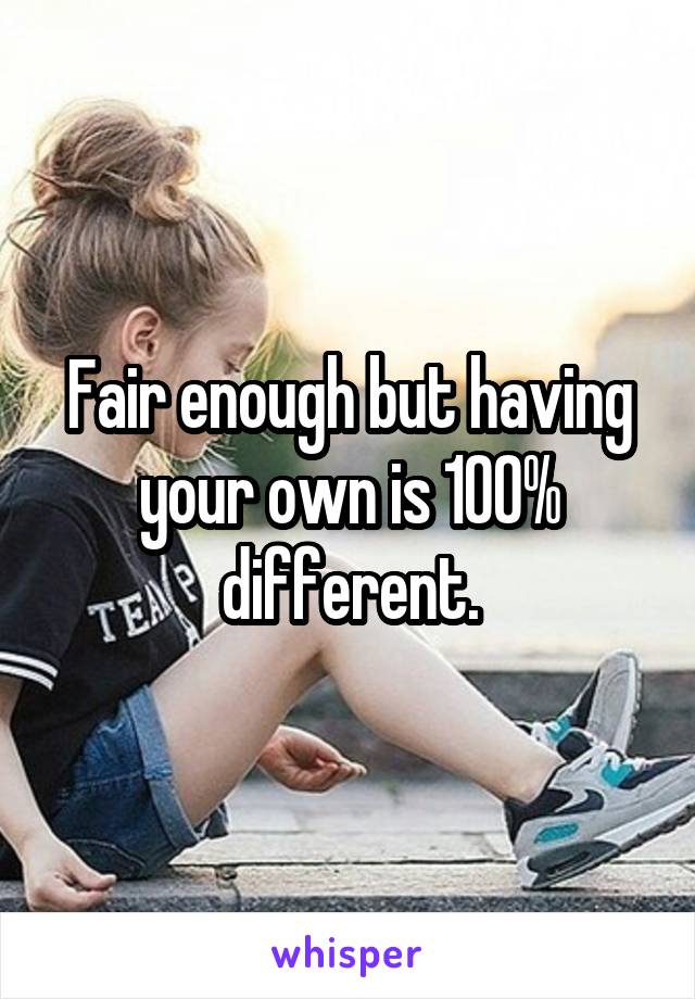 Fair enough but having your own is 100% different.