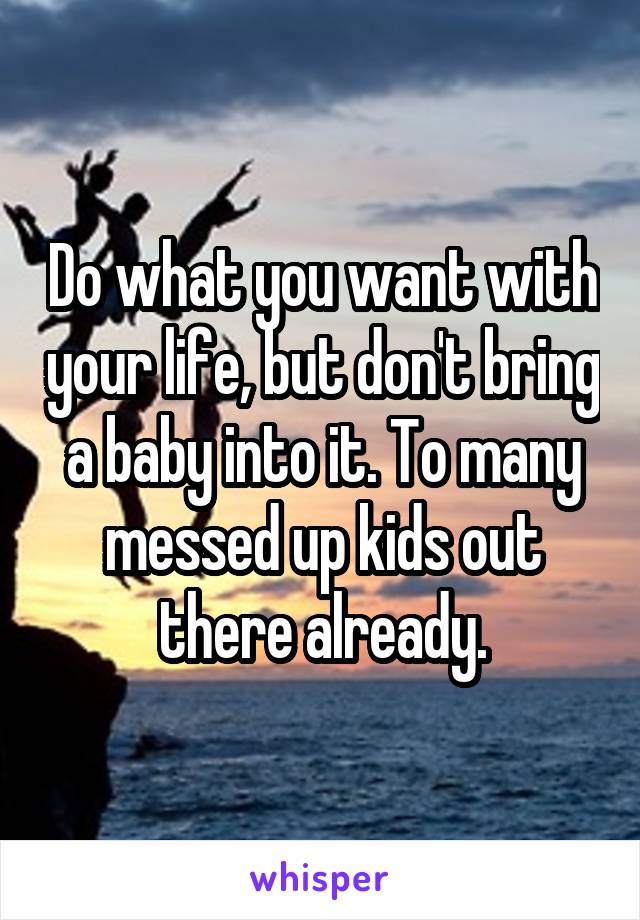 Do what you want with your life, but don't bring a baby into it. To many messed up kids out there already.
