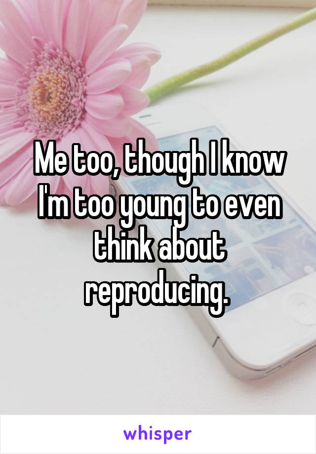 Me too, though I know I'm too young to even think about reproducing. 