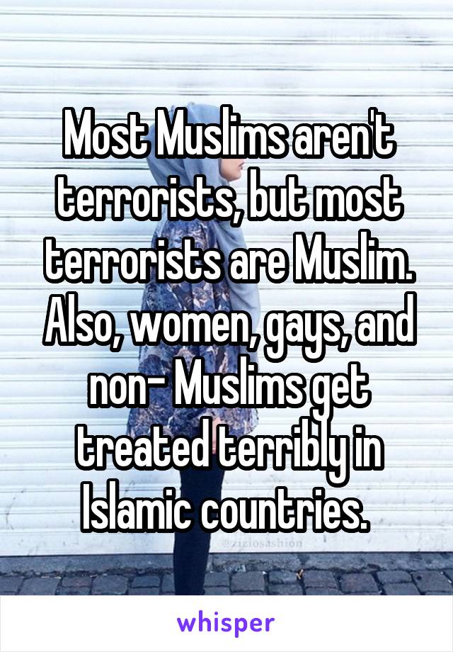 Most Muslims aren't terrorists, but most terrorists are Muslim. Also, women, gays, and non- Muslims get treated terribly in Islamic countries. 