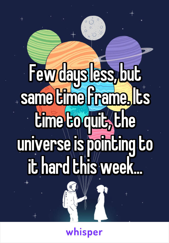 Few days less, but same time frame. Its time to quit, the universe is pointing to it hard this week...