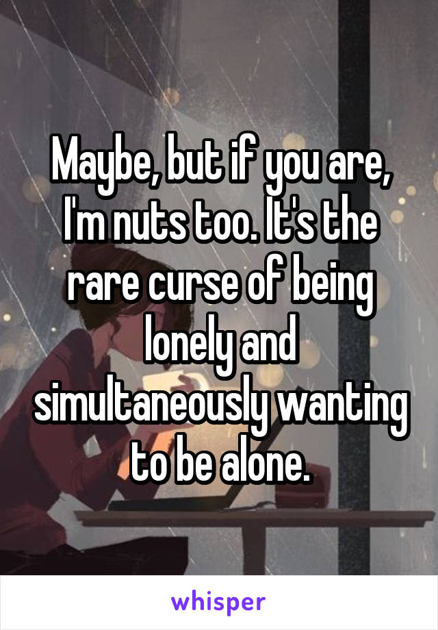 Maybe, but if you are, I'm nuts too. It's the rare curse of being lonely and simultaneously wanting to be alone.