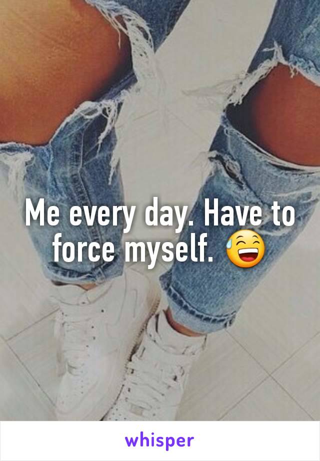 Me every day. Have to force myself. 😅