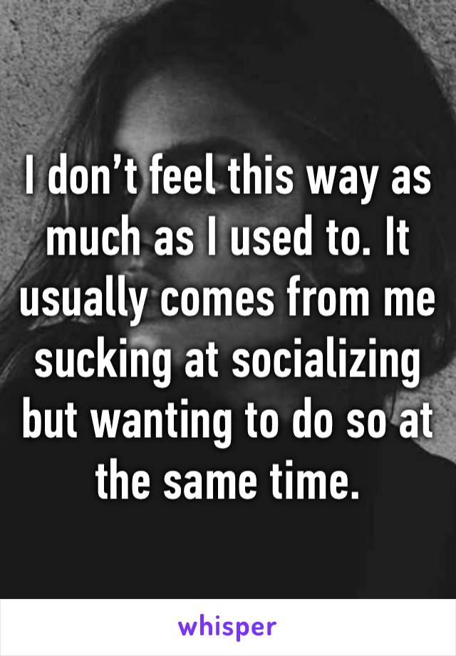 I don’t feel this way as much as I used to. It usually comes from me sucking at socializing but wanting to do so at the same time. 